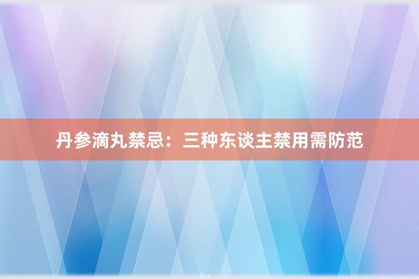 丹参滴丸禁忌：三种东谈主禁用需防范